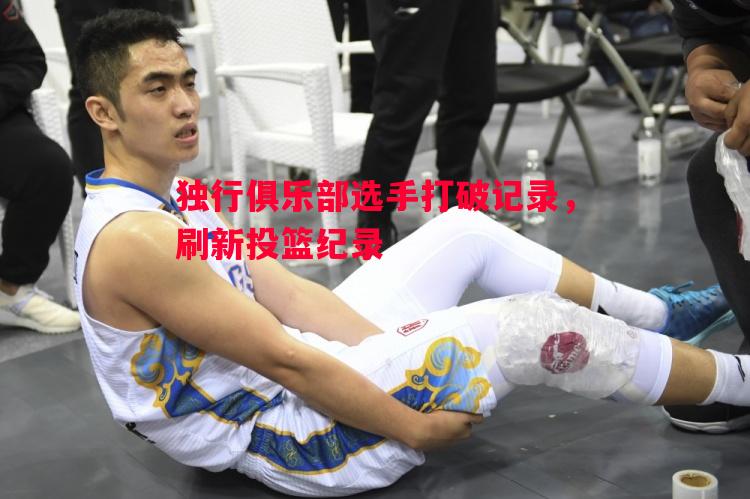 独行俱乐部选手打破记录,刷新投篮纪录 独行俱乐部选手打破记录,刷新投篮纪录