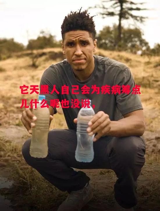 威廉希尔中文站-它天黑人自己会为疾病筹点儿什么呢也没说，